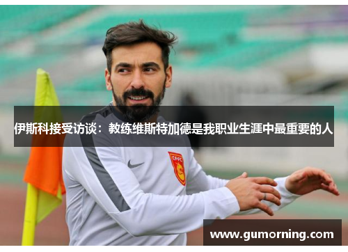 伊斯科接受访谈：教练维斯特加德是我职业生涯中最重要的人