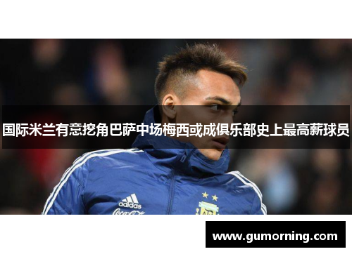 国际米兰有意挖角巴萨中场梅西或成俱乐部史上最高薪球员